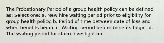 The Probationary Period of a group health policy can be defined as: Select one: a. New hire waiting period prior to eligibility for group health policy. b. Period of time between date of loss and when benefits begin. c. Waiting period before benefits begin. d. The waiting period for claim investigation.