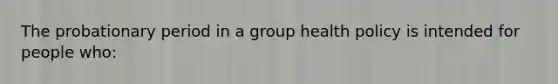 The probationary period in a group health policy is intended for people who: