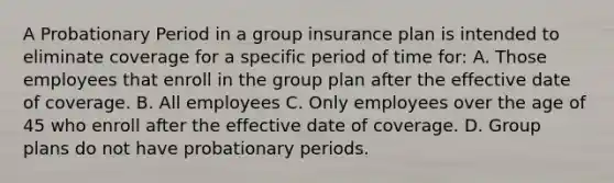 A Probationary Period in a group insurance plan is intended to eliminate coverage for a specific period of time for: A. Those employees that enroll in the group plan after the effective date of coverage. B. All employees C. Only employees over the age of 45 who enroll after the effective date of coverage. D. Group plans do not have probationary periods.