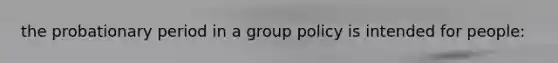 the probationary period in a group policy is intended for people: