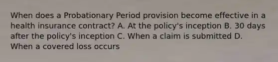 When does a Probationary Period provision become effective in a health insurance contract? A. At the policy's inception B. 30 days after the policy's inception C. When a claim is submitted D. When a covered loss occurs