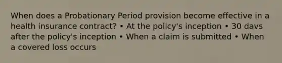 When does a Probationary Period provision become effective in a health insurance contract? • At the policy's inception • 30 davs after the policy's inception • When a claim is submitted • When a covered loss occurs