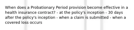 When does a Probationary Period provision become effective in a health insurance contract? - at the policy's inception - 30 days after the policy's inception - when a claim is submitted - when a covered loss occurs