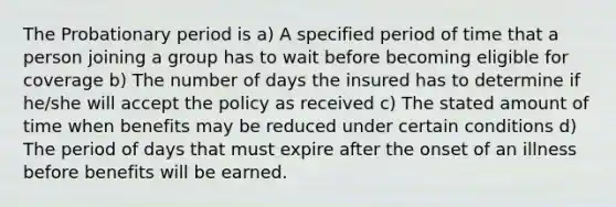 The Probationary period is a) A specified period of time that a person joining a group has to wait before becoming eligible for coverage b) The number of days the insured has to determine if he/she will accept the policy as received c) The stated amount of time when benefits may be reduced under certain conditions d) The period of days that must expire after the onset of an illness before benefits will be earned.