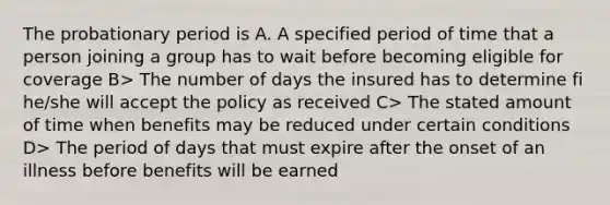 The probationary period is A. A specified period of time that a person joining a group has to wait before becoming eligible for coverage B> The number of days the insured has to determine fi he/she will accept the policy as received C> The stated amount of time when benefits may be reduced under certain conditions D> The period of days that must expire after the onset of an illness before benefits will be earned