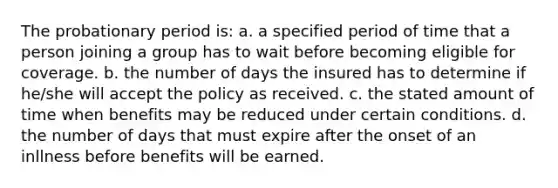 The probationary period is: a. a specified period of time that a person joining a group has to wait before becoming eligible for coverage. b. the number of days the insured has to determine if he/she will accept the policy as received. c. the stated amount of time when benefits may be reduced under certain conditions. d. the number of days that must expire after the onset of an inllness before benefits will be earned.