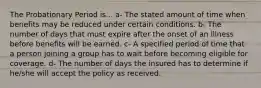 The Probationary Period is... a- The stated amount of time when benefits may be reduced under certain conditions. b- The number of days that must expire after the onset of an illness before benefits will be earned. c- A specified period of time that a person joining a group has to wait before becoming eligible for coverage. d- The number of days the insured has to determine if he/she will accept the policy as received.