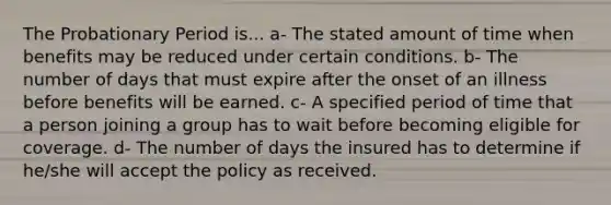 The Probationary Period is... a- The stated amount of time when benefits may be reduced under certain conditions. b- The number of days that must expire after the onset of an illness before benefits will be earned. c- A specified period of time that a person joining a group has to wait before becoming eligible for coverage. d- The number of days the insured has to determine if he/she will accept the policy as received.