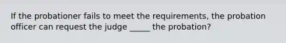 If the probationer fails to meet the requirements, the probation officer can request the judge _____ the probation?