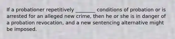 If a probationer repetitively ________ conditions of probation or is arrested for an alleged new crime, then he or she is in danger of a probation revocation, and a new sentencing alternative might be imposed.