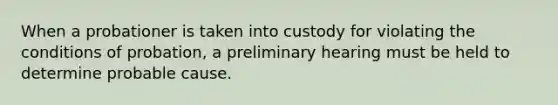 When a probationer is taken into custody for violating the conditions of probation, a preliminary hearing must be held to determine probable cause.