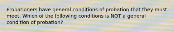 Probationers have general conditions of probation that they must meet. Which of the following conditions is NOT a general condition of probation?