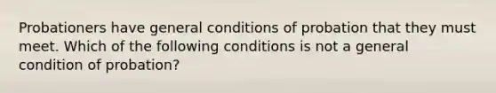 Probationers have general conditions of probation that they must meet. Which of the following conditions is not a general condition of probation?