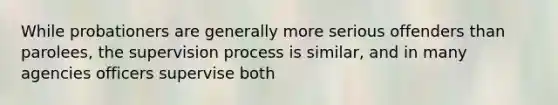 While probationers are generally more serious offenders than parolees, the supervision process is similar, and in many agencies officers supervise both