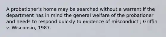 A probationer's home may be searched without a warrant if the department has in mind the general welfare of the probationer and needs to respond quickly to evidence of misconduct ; Griffin v. Wisconsin, 1987.