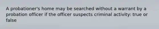 A probationer's home may be searched without a warrant by a probation officer if the officer suspects criminal activity: true or false