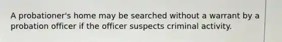 A probationer's home may be searched without a warrant by a probation officer if the officer suspects criminal activity.