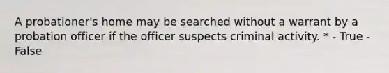 A probationer's home may be searched without a warrant by a probation officer if the officer suspects criminal activity. * - True - False