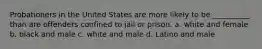 Probationers in the United States are more likely to be __________ than are offenders confined to jail or prison. a. white and female b. black and male c. white and male d. Latino and male