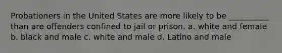 Probationers in the United States are more likely to be __________ than are offenders confined to jail or prison. a. white and female b. black and male c. white and male d. Latino and male