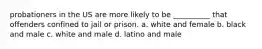 probationers in the US are more likely to be __________ that offenders confined to jail or prison. a. white and female b. black and male c. white and male d. latino and male