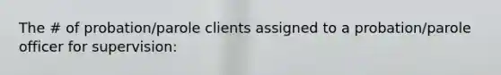 The # of probation/parole clients assigned to a probation/parole officer for supervision: