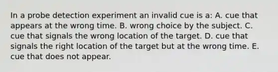 In a probe detection experiment an invalid cue is a: A. cue that appears at the wrong time. B. wrong choice by the subject. C. cue that signals the wrong location of the target. D. cue that signals the right location of the target but at the wrong time. E. cue that does not appear.