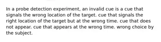 In a probe detection experiment, an invalid cue is a cue that signals the wrong location of the target. cue that signals the right location of the target but at the wrong time. cue that does not appear. cue that appears at the wrong time. wrong choice by the subject.