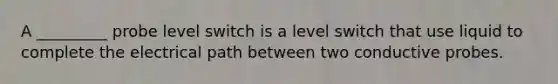 A _________ probe level switch is a level switch that use liquid to complete the electrical path between two conductive probes.