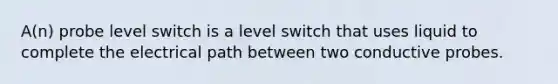 A(n) probe level switch is a level switch that uses liquid to complete the electrical path between two conductive probes.