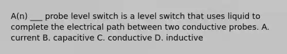 A(n) ___ probe level switch is a level switch that uses liquid to complete the electrical path between two conductive probes. A. current B. capacitive C. conductive D. inductive