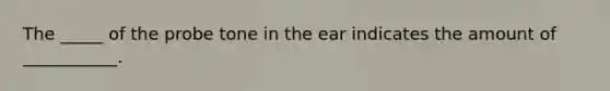 The _____ of the probe tone in the ear indicates the amount of ___________.