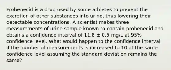 Probenecid is a drug used by some athletes to prevent the excretion of other substances into urine, thus lowering their detectable concentrations. A scientist makes three measurements of urine sample known to contain probenecid and obtains a confidence interval of 11.8 ± 0.5 mg/L at 95% confidence level. What would happen to the confidence interval if the number of measurements is increased to 10 at the same confidence level assuming the standard deviation remains the same?