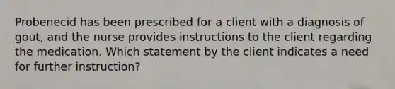 Probenecid has been prescribed for a client with a diagnosis of gout, and the nurse provides instructions to the client regarding the medication. Which statement by the client indicates a need for further instruction?