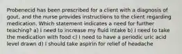 Probenecid has been prescribed for a client with a diagnosis of gout, and the nurse provides instructions to the client regarding medication. Which statement indicates a need for further teaching? a) I need to increase my fluid intake b) I need to take the medication with food c) I need to have a periodic uric acid level drawn d) I should take aspirin for relief of headache