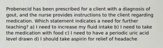 Probenecid has been prescribed for a client with a diagnosis of gout, and the nurse provides instructions to the client regarding medication. Which statement indicates a need for further teaching? a) I need to increase my fluid intake b) I need to take the medication with food c) I need to have a periodic uric acid level drawn d) I should take aspirin for relief of headache