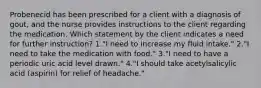 Probenecid has been prescribed for a client with a diagnosis of gout, and the nurse provides instructions to the client regarding the medication. Which statement by the client indicates a need for further instruction? 1."I need to increase my fluid intake." 2."I need to take the medication with food." 3."I need to have a periodic uric acid level drawn." 4."I should take acetylsalicylic acid (aspirin) for relief of headache."