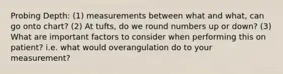 Probing Depth: (1) measurements between what and what, can go onto chart? (2) At tufts, do we round numbers up or down? (3) What are important factors to consider when performing this on patient? i.e. what would overangulation do to your measurement?