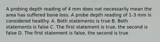 A probing depth reading of 4 mm does not necessarily mean the area has suffered bone loss. A probe depth reading of 1-3 mm is considered healthy. A. Both statements is true B. Both statements is false C. The first statement is true, the second is false D. The first statement is false, the second is true