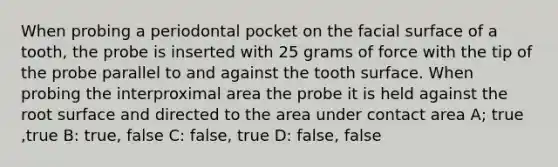 When probing a periodontal pocket on the facial surface of a tooth, the probe is inserted with 25 grams of force with the tip of the probe parallel to and against the tooth surface. When probing the interproximal area the probe it is held against the root surface and directed to the area under contact area A; true ,true B: true, false C: false, true D: false, false