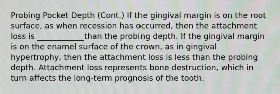 Probing Pocket Depth (Cont.) If the gingival margin is on the root surface, as when recession has occurred, then the attachment loss is ____________than the probing depth. If the gingival margin is on the enamel surface of the crown, as in gingival hypertrophy, then the attachment loss is less than the probing depth. Attachment loss represents bone destruction, which in turn affects the long-term prognosis of the tooth.