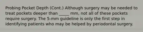 Probing Pocket Depth (Cont.) Although surgery may be needed to treat pockets deeper than _____ mm, not all of these pockets require surgery. The 5-mm guideline is only the first step in identifying patients who may be helped by periodontal surgery.