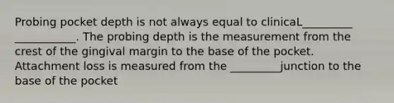 Probing pocket depth is not always equal to clinicaL_________ ___________. The probing depth is the measurement from the crest of the gingival margin to the base of the pocket. Attachment loss is measured from the _________junction to the base of the pocket