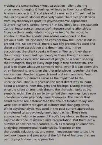 Probing the Unconscious §Free Association - client sharing uncensored thoughts & feelings willingly as they occur §Dream Analysis connects to Freud idea of dreams as the "royal road to the unconscious" Modern Psychodynamic Therapies §Shift seen from psychoanalysis (past) to psychodynamic approaches (current) §What's carried forward? -> Key ideas (e.g., resistance); Central features(e.g., analysis of interpersonal relationships; focus on therapeutic relationship; see text fig. for more) In addition to the therapeutic procedures mentioned on the previous slide, we also need to consider how the unconscious is probed into. So per Freud, there's two key procedures used and these are free association and dream analysis. In free association, the client speaks without a filter and they share their thoughts and feelings openly as these thoughts come up. Now, if you've ever seen movies of people on a couch sharing their thoughts, they're likely engaging in free association. The goal is to share whatever comes to mind, even if it can seem silly or embarrassing, and then the therapist pieces together the free associations. Another approach used is dream analysis. Freud believed that our dreams serve as the royal road to the unconscious. That is, it gives us the most direct way to learn about a person's inner thoughts and feelings. During therapy, once the client shares their dream, the therapist looks at the symbols within the dream to try to find the meanings. Let's now consider modern psychodynamic therapies. The clients that Freud treated are different than the chients treated today,who were part of different types of cultures and changing times. While psychoanalysis was used in the past current approaches are referred to as psychodynamic approaches. These new approaches hold on to some of Freud's key ideas, so these being say transference, resistance and interpretation. But there are a number of new central features, such as focusing on emotions, analyzing interpersonal relationships, focusing on the therapeutic relationship, and more. I encourage you to see the textbook figure and take note of the full list of features that are part of psychodynamic approaches.