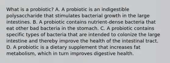 What is a probiotic? A. A probiotic is an indigestible polysaccharide that stimulates bacterial growth in the large intestines. B. A probiotic contains nutrient-dense bacteria that eat other bad bacteria in the stomach. C. A probiotic contains specific types of bacteria that are intended to colonize the large intestine and thereby improve the health of the intestinal tract. D. A probiotic is a dietary supplement that increases fat metabolism, which in turn improves digestive health.