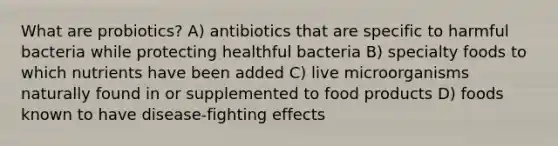 What are probiotics? A) antibiotics that are specific to harmful bacteria while protecting healthful bacteria B) specialty foods to which nutrients have been added C) live microorganisms naturally found in or supplemented to food products D) foods known to have disease-fighting effects