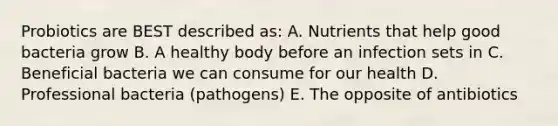 Probiotics are BEST described as: A. Nutrients that help good bacteria grow B. A healthy body before an infection sets in C. Beneficial bacteria we can consume for our health D. Professional bacteria (pathogens) E. The opposite of antibiotics