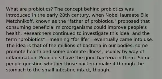 What are probiotics? The concept behind probiotics was introduced in the early 20th century, when Nobel laureate Elie Metchnikoff, known as the "father of probiotics," proposed that consuming beneficial microorganisms could improve people's health. Researchers continued to investigate this idea, and the term "probiotics"—meaning "for life"—eventually came into use. The idea is that of the millions of bacteria in our bodies, some promote health and some promote illness, usually by way of inflammation. Probiotics have the good bacteria in them. Some people question whether those bacteria make it through <a href='https://www.questionai.com/knowledge/kLccSGjkt8-the-stomach' class='anchor-knowledge'>the stomach</a> to <a href='https://www.questionai.com/knowledge/kt623fh5xn-the-small-intestine' class='anchor-knowledge'>the small intestine</a> intact, though.