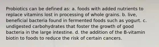 Probiotics can be defined as: a. foods with added nutrients to replace vitamins lost in processing of whole grains. b. live, beneficial bacteria found in fermented foods such as yogurt. c. undigested carbohydrates that foster the growth of good bacteria in the large intestine. d. the addition of the B-vitamin biotin to foods to reduce the risk of certain cancers.