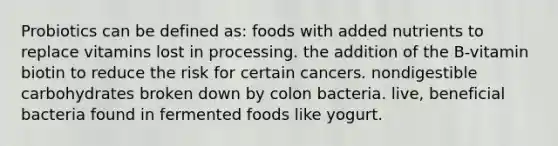 Probiotics can be defined as: foods with added nutrients to replace vitamins lost in processing. the addition of the B-vitamin biotin to reduce the risk for certain cancers. nondigestible carbohydrates broken down by colon bacteria. live, beneficial bacteria found in fermented foods like yogurt.